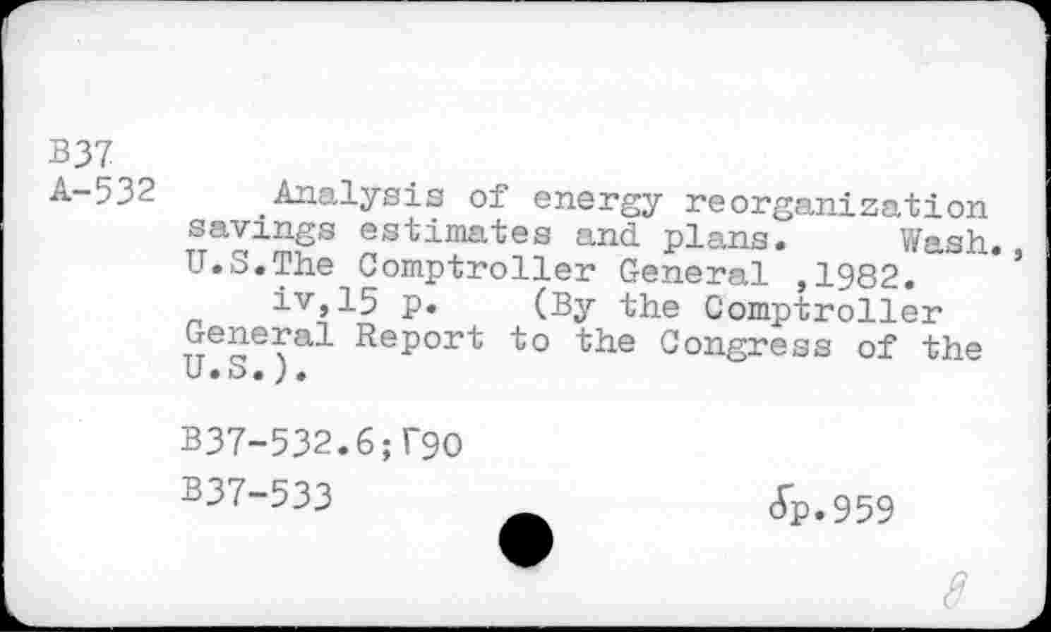 ﻿B37 (
A-532	_Analysis of energy reorganization
savings estimates and plans. Wash. U.S.The Comptroller General ,1982.
iv,15 p. (By the Comptroller General Report to the Congress of the U • o • ) •
B37-532.6;T90
B37-533
(Tp.959
8